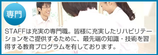 専門 STAFFは充実の専門職。皆様に充実したリハビリテーションをご提供するために、最先端の知識・技術を習得する教育プログラムを有しております。