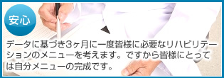 安心 データに基づき3ヶ月に一度皆様に必要なリハビリテーションのメニューを考えます。ですから皆様にとっては自分メニューの完成です。